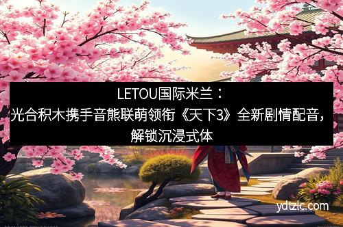 LETOU国际米兰：光合积木携手音熊联萌领衔《天下3》全新剧情配音，解锁沉浸式体验